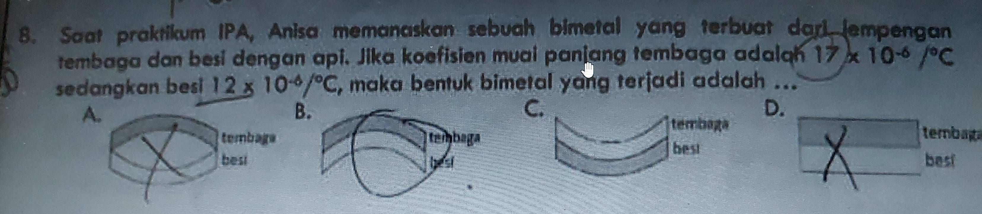 Saat praktikum IPA, Anisa memanaskan sebuah bimetal yang terbuat dari (empengan
tembaga dan besi dengan api. Jika koefisien muai panjang tembaga adalah 17* 10^(-6)/^circ C
sedangkan besi 12* 10^(-6)/^circ C , maka bentuk bimetal yang terjadi adalah ...
A.
B.
C.
D.
tembaga tembat
tembaga tembaga
best
besi best