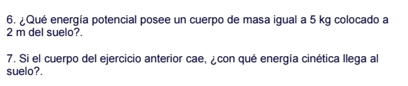 ¿Qué energía potencial posee un cuerpo de masa igual a 5 kg colocado a
2 m del suelo?. 
7. Si el cuerpo del ejercicio anterior cae, ¿con qué energía cinética llega al 
suelo?.