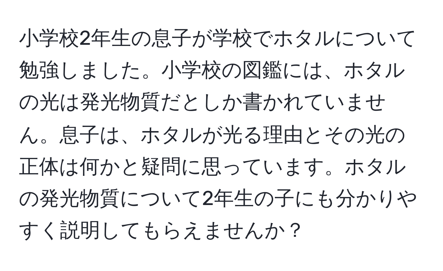 小学校2年生の息子が学校でホタルについて勉強しました。小学校の図鑑には、ホタルの光は発光物質だとしか書かれていません。息子は、ホタルが光る理由とその光の正体は何かと疑問に思っています。ホタルの発光物質について2年生の子にも分かりやすく説明してもらえませんか？