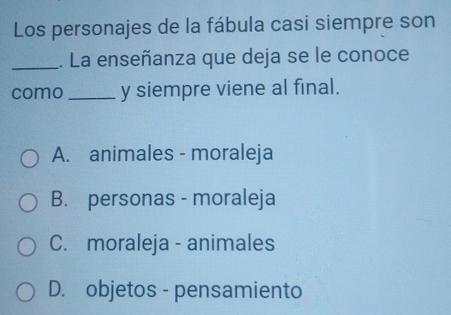 Los personajes de la fábula casi siempre son
_. La enseñanza que deja se le conoce
como _y siempre viene al final.
A. animales - moraleja
B. personas - moraleja
C. moraleja - animales
D. objetos - pensamiento