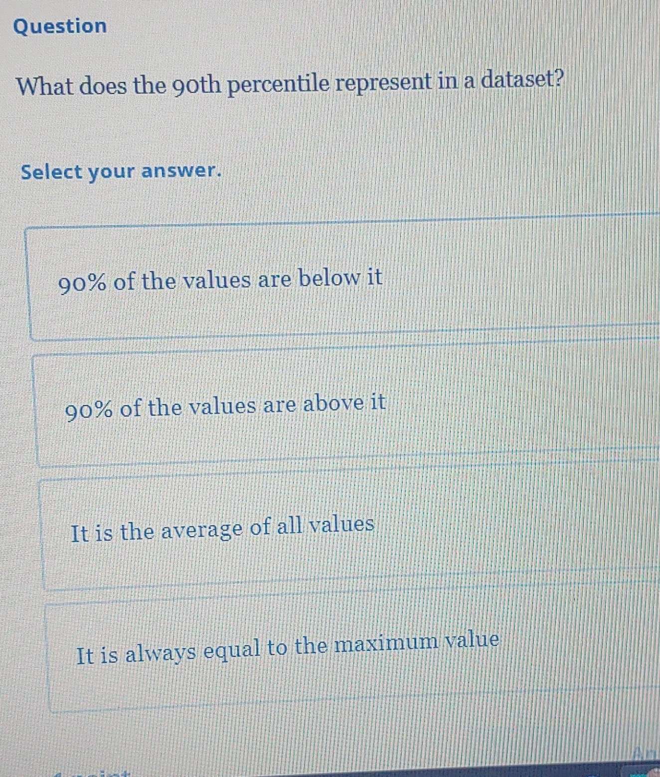 Question
What does the 90th percentile represent in a dataset?
Select your answer.
90% of the values are below it
90% of the values are above it
It is the average of all values
It is always equal to the maximum value