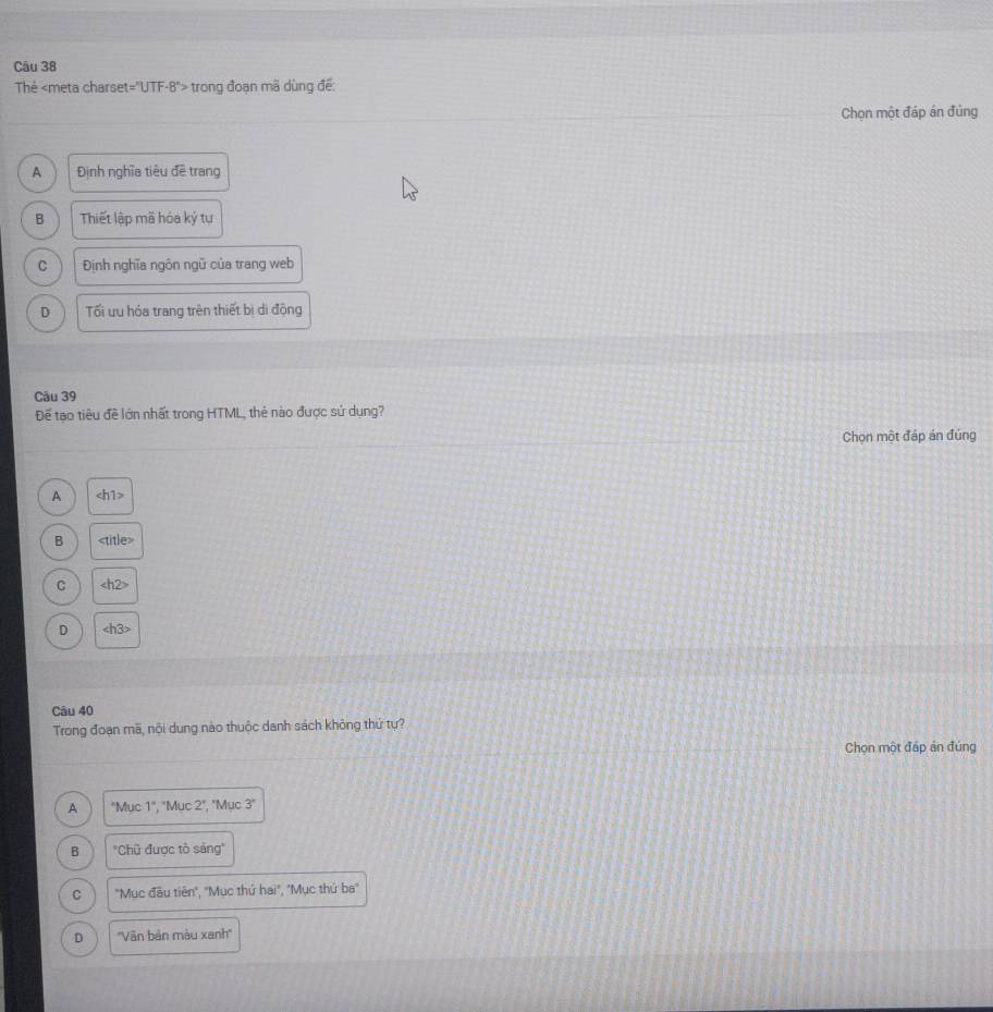 Thẻ - trong đoạn mã dùng để:
Chọn một đáp án đúng
A Định nghĩa tiêu đề trang
B Thiết lập mã hóa ký tự
C Định nghĩa ngôn ngữ của trang web
D Tối uu hóa trang trên thiết bị di động
Câu 39
Để tạo tiêu đề lớn nhất trong HTML, thẻ nào được sứ dụng?
Chọn một đáp án đúng
A h1>
B
C
D
Câu 40
Trong đoạn mã, nôi dung nào thuộc danh sách không thứ tự?
Chọn một đáp ản đúng
A "Muc 1" ', 'Mục 2", 'Mục 3 '
B "Chũ được tô sáng"
C "Mục đầu tiên", "Mục thứ hai", "Mục thứ ba"
D ''Văn bản màu xanh''