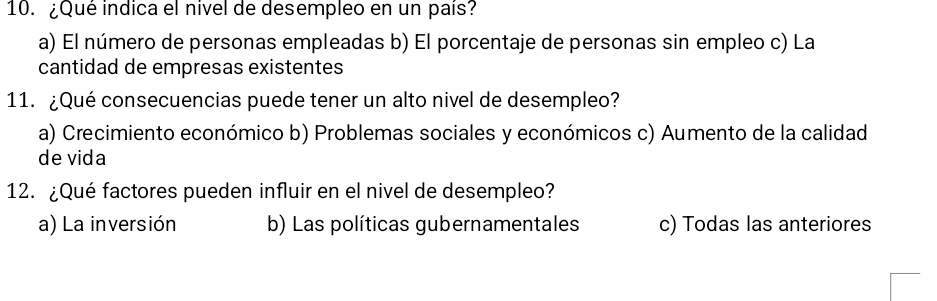 ¿Qué indica el nivel de desempleo en un país?
a) El número de personas empleadas b) El porcentaje de personas sin empleo c) La
cantidad de empresas existentes
11. ¿Qué consecuencias puede tener un alto nivel de desempleo?
a) Crecimiento económico b) Problemas sociales y económicos c) Aumento de la calidad
de vida
12. ¿Qué factores pueden influir en el nivel de desempleo?
a) La inversión b) Las políticas gubernamentales c) Todas las anteriores