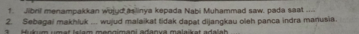 Jibril menampakkan wujyd aslinya kepada Nabi Muhammad saw. pada saat .... 
2. Sebagai makhluk ... wujud malaikat tidak dapat dijangkau oleh panca indra manusia. 
3 Hukum umat Islam mengimani adanva malaikat adalah