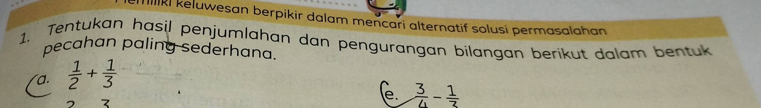 Tılıki keluwesan berpikir dalam mencari alternatif solusi permasalahan 
1. Tentukan hasil penjumlahan dan pengurangan bilangan berikut dalam bentuk 
pecahan paling sederhana. 
a.  1/2 + 1/3 
e.  3/4 - 1/3 