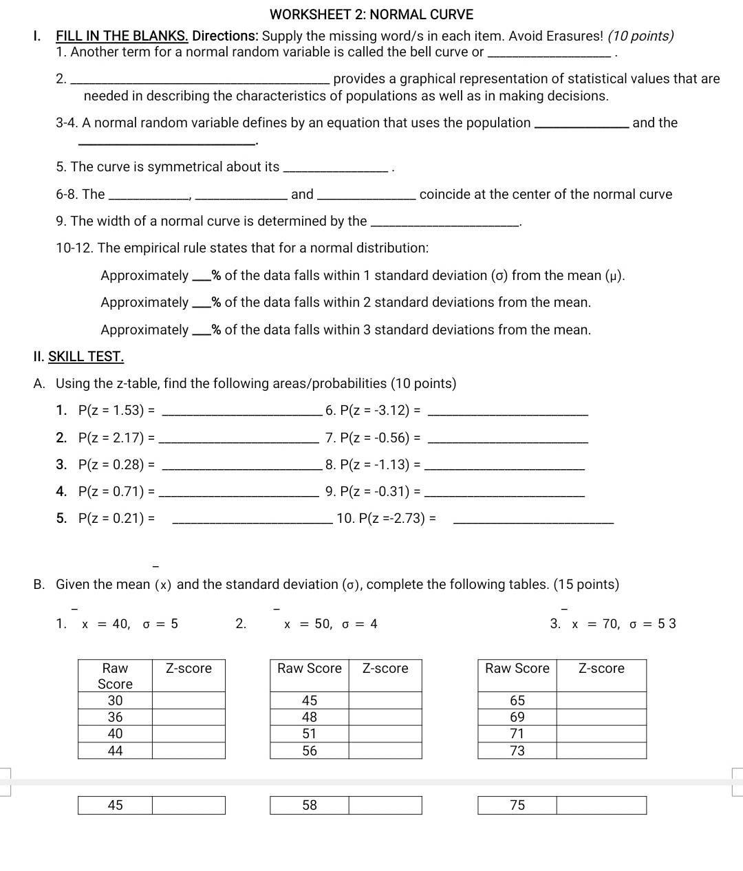 WORKSHEET 2: NORMAL CURVE 
I. FILL IN THE BLANKS. Directions: Supply the missing word/s in each item. Avoid Erasures! (10 points) 
1. Another term for a normal random variable is called the bell curve or_ 
2. _provides a graphical representation of statistical values that are 
needed in describing the characteristics of populations as well as in making decisions. 
3-4. A normal random variable defines by an equation that uses the population _and the 
_ 
5. The curve is symmetrical about its_ 
· 
6-8. The_ _and_ coincide at the center of the normal curve 
9. The width of a normal curve is determined by the_ 
10-12. The empirical rule states that for a normal distribution: 
Approximately _% of the data falls within 1 standard deviation (σ) from the mean (μ). 
Approximately _% of the data falls within 2 standard deviations from the mean. 
Approximately_ % of the data falls within 3 standard deviations from the mean. 
II. SKILL TEST. 
A. Using the z -table, find the following areas/probabilities (10 points) 
1. P(z=1.53)= _6. P(z=-3.12)= _ 
2. P(z=2.17)= _ 7. P(z=-0.56)= _ 
3. P(z=0.28)= _8. P(z=-1.13)= _ 
4. P(z=0.71)= _ 9. P(z=-0.31)= _ 
5. P(z=0.21)= _10. P(z=-2.73)= _ 
B. Given the mean (x) and the standard deviation (σ), complete the following tables. (15 points) 
1. x=40, sigma =5 2. x=50, sigma =4 3. x=70, sigma =53

45
58
75