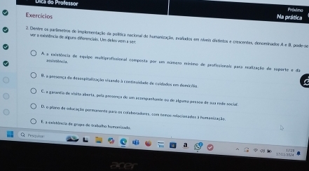 fica do rofessor Preadma
Exercícios Na prática
2 Dentre os parlimetros de implementação da política racional de humanização, avallados em níveis distintos e crescentes, denominados ver a existência de alguns diferencials. Um deles vem a ser: A+B podé P
assiutência
A a existência de equipe multiprofisional corposta por um súmero misimo de grofissionais para realização do suporte e da
8, a presença da desespitaliração visando à contisuídade de caidados em domicílio
C. a garanda de visita aberta, pela presença do um acorpashante su de algana pessoa de sua rede social.
D. o plero de oducação pormanente para os colaboradares, com comas relacionados a namarização
El a existência de grupo de trabalho humasizado
Q Pesquita a
17/11/20.24 1/21
are