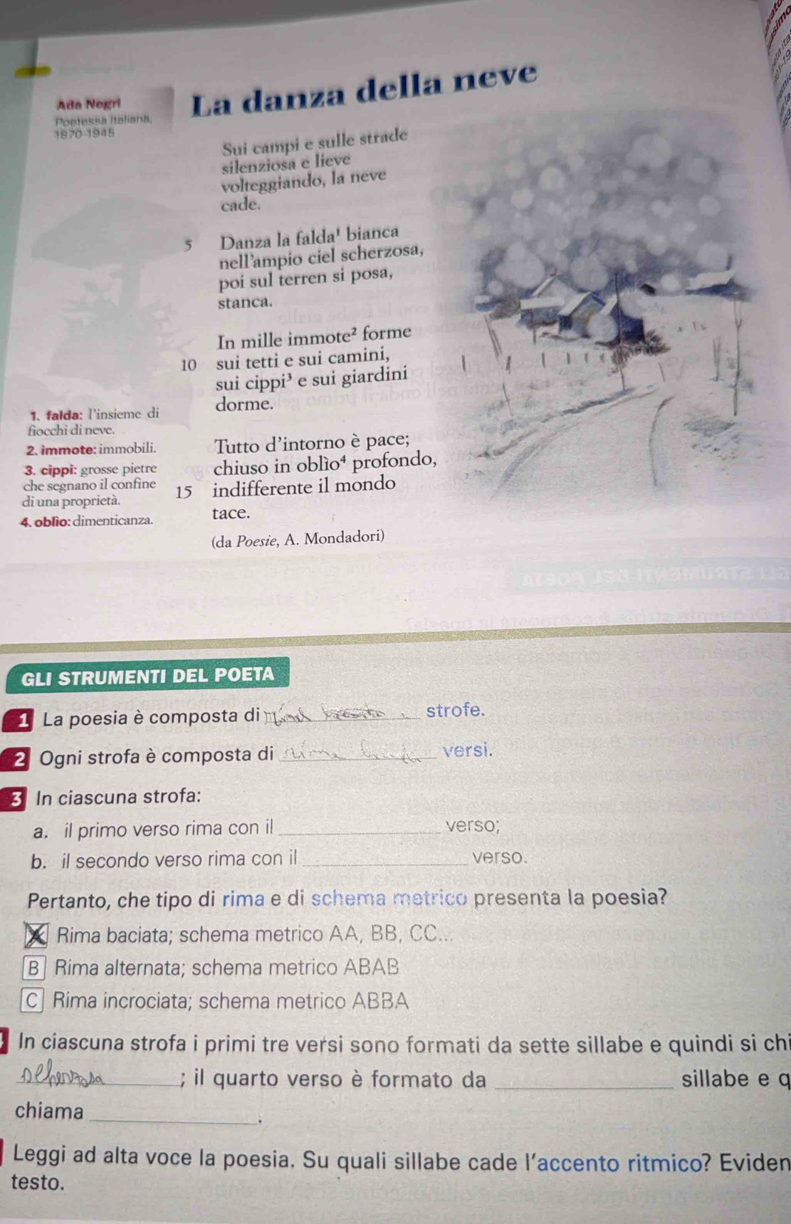 Ada Negri La danza della neve
Poetessa Italiana,
18 70-194 ς
Sui campi e sulle strade
silenziosa e lieve
volteggiando, la neve
cade.
5 Danza la falda' bianca
nell’ampio ciel scherzosa,
poi sul terren si posa,
stanca.
In mille immote² forme
10 sui tetti e sui camini,
sui cippi³ e sui giardini
1. falda: l'insieme di dorme.
fiocchi di neve.
2. immote: immobili. Tutto d'intorno è pace;
3. cippi: grosse pietre chiuso in oblío⁴ profondo,
che segnano il confine
di una proprietà. 15 indifferente il mondo
4. oblìo: dimenticanza. tace.
(da Poesie, A. Mondadori)
GLI STRUMENTI DEL POETA
1 La poesia è composta di _strofe.
2 Ogni strofa è composta di_ versi.
3 In ciascuna strofa:
a. il primo verso rima con il _verso;
b. il secondo verso rima con il _verso.
Pertanto, che tipo di rima e di schema metrico presenta la poesia?
Rima baciata; schema metrico AA, BB, CC...
B| Rima alternata; schema metrico ABAB
C Rima incrociata; schema metrico ABBA
In ciascuna strofa i primi tre versi sono formati da sette sillabe e quindi si ch
_; il quarto verso è formato da _sillabe e q
chiama
_
.
Leggi ad alta voce la poesia. Su quali sillabe cade l’accento ritmico? Eviden
testo.