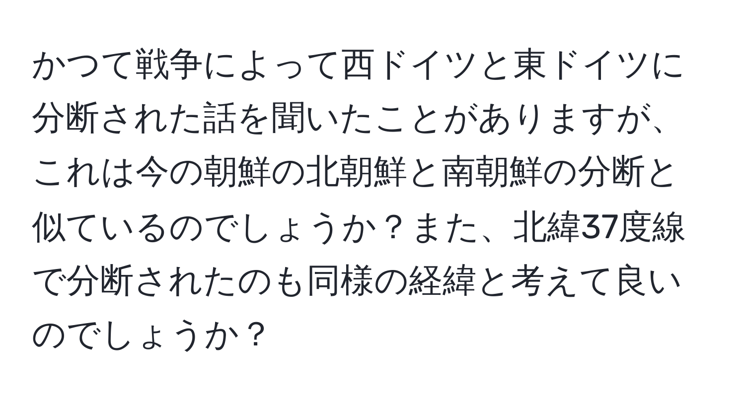 かつて戦争によって西ドイツと東ドイツに分断された話を聞いたことがありますが、これは今の朝鮮の北朝鮮と南朝鮮の分断と似ているのでしょうか？また、北緯37度線で分断されたのも同様の経緯と考えて良いのでしょうか？