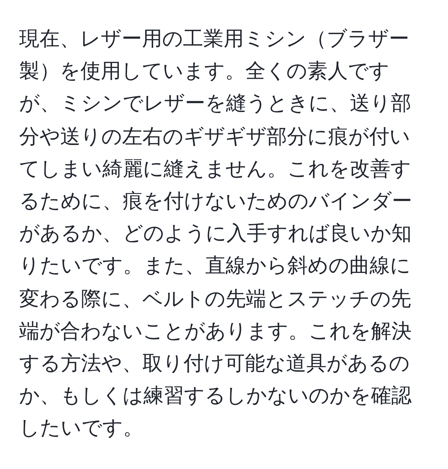 現在、レザー用の工業用ミシンブラザー製を使用しています。全くの素人ですが、ミシンでレザーを縫うときに、送り部分や送りの左右のギザギザ部分に痕が付いてしまい綺麗に縫えません。これを改善するために、痕を付けないためのバインダーがあるか、どのように入手すれば良いか知りたいです。また、直線から斜めの曲線に変わる際に、ベルトの先端とステッチの先端が合わないことがあります。これを解決する方法や、取り付け可能な道具があるのか、もしくは練習するしかないのかを確認したいです。