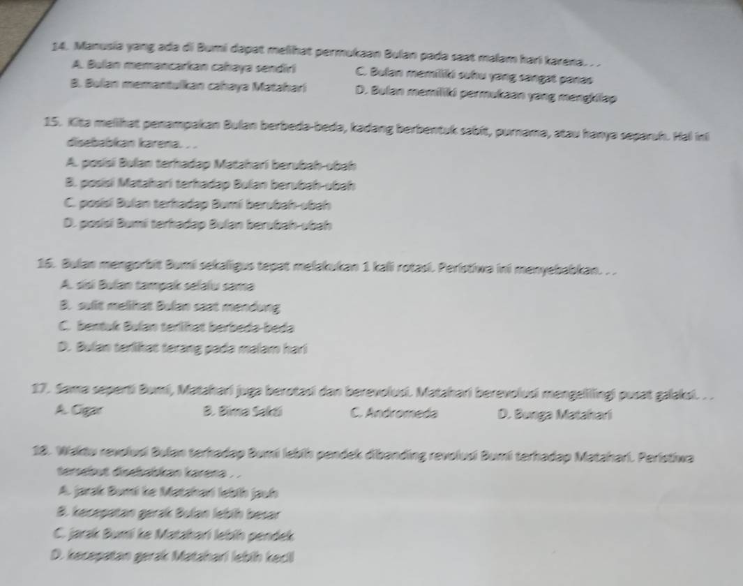 Manusia yang ada di Bumi dapat melihat permukaan Bulan padə saat malam hari karena. . .
A. Bulan memancarkan cahaya sendiri C. Bulan memiliki suhu yang sangat panas
B. Bulan memantulkan cahayə Matahari D. Bulan memiliki permukaan yang mengkilap
15. Kita melihat penampakan Bulan berbeda-beda, kadang berbentuk sabit, purnama, atau hanya separuh. Hal inl
disebabkan karena. . .
A. posísi Bulan terhadap Matahari berubah-ubah
B. posisi Matahari terhadap Bulan berubah-ubah
C. posisi Bulan terhadap Bumi berubah-ubah
D. posísi Bumi terkadap Bulan berubah-ubah
16. Bulan mengorbit Bumi sekaligus tepat mełakukan 1 kali rotasi. Peristiwa ini menyebabkan. . .
A. sísi Bulan tampak selalu sama
B. sulit melihat Bulan saat mendung
C. bentuk Bulan terlihat berbeda-beda
D. Bulan terlikat terang pada malam hari
17. Sama seperti Bumi, Matahari juga berotasi dan berevolusi. Matahari berevolusi mengelilingi pusat galaksi. . .
A. Cigar B. Bima Sakti C. Andromeda D. Bunga Matahari
18. Wakdu revolusi Bulan terhadap Bumi lebíh pendek dibanding revolusi Bumi terhadap Matahari. Peristiwa
terebut direbabkan karera .
A. jarak Bumi ke Matahari lebíh jauh
B. kecepatan gerak Bulan lebih besar
C. jarak Bumi ke Matzhari lebíh pendek
D. kecepatan gerak Matahari lebih kecil