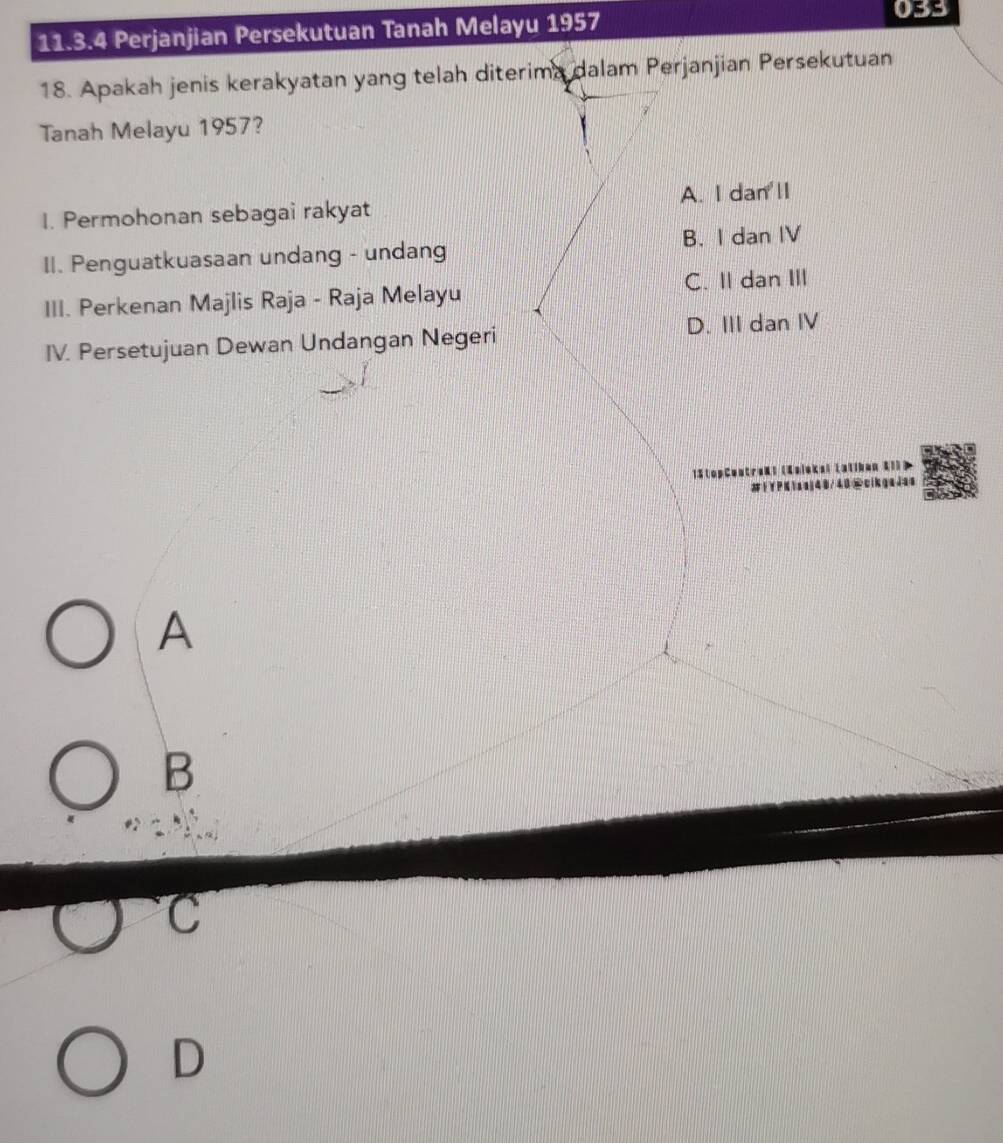 Perjanjian Persekutuan Tanah Melayu 1957
033
18. Apakah jenis kerakyatan yang telah diterima dalam Perjanjian Persekutuan
Tanah Melayu 1957?
1. Permohonan sebagai rakyat A. I dan ll
II. Penguatkuasaan undang - undang B. I dan IV
III. Perkenan Majlis Raja - Raja Melayu C. II dan III
IV. Persetujuan Dewan Undangan Negeri D. III dan IV
15 topCent

A
B
C
D