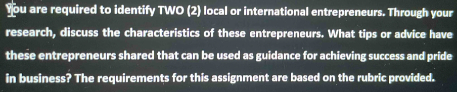 You are required to identify TWO (2) local or international entrepreneurs. Through your 
research, discuss the characteristics of these entrepreneurs. What tips or advice have 
these entrepreneurs shared that can be used as guidance for achieving success and pride 
in business? The requirements for this assignment are based on the rubric provided.