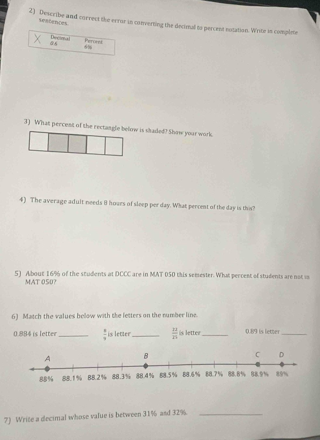 sentences. 
2) Describe and correct the error in converting the decimal to percent notation. Write in complete 
Decimal 
Percent
0.6 6%
3) What percent of the rectangle below is shaded? Show your work. 
4) The average adult needs 8 hours of sleep per day. What percent of the day is this? 
5) About 16% of the students at DCCC are in MAT 050 this semester. What percent of students are not in
MAT 050? 
6) Match the values below with the letters on the number line.
 8/9 
0.884 is letter _is letter_  22/25  is letter_
0.89 is letter_ 
7) Write a decimal whose value is between 31% and 32%._