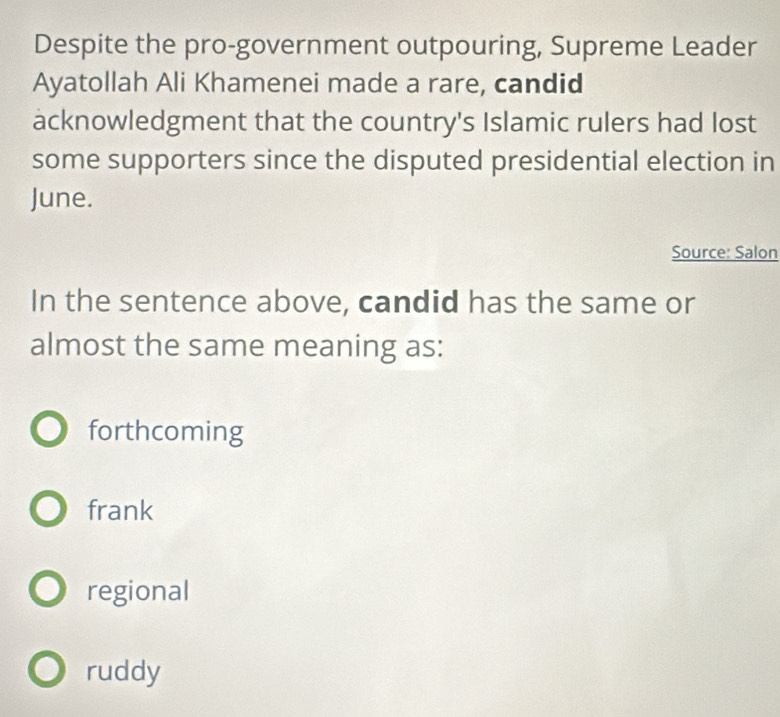 Despite the pro-government outpouring, Supreme Leader
Ayatollah Ali Khamenei made a rare, candid
acknowledgment that the country's Islamic rulers had lost
some supporters since the disputed presidential election in
June.
Source: Salon
In the sentence above, candid has the same or
almost the same meaning as:
forthcoming
frank
regional
ruddy