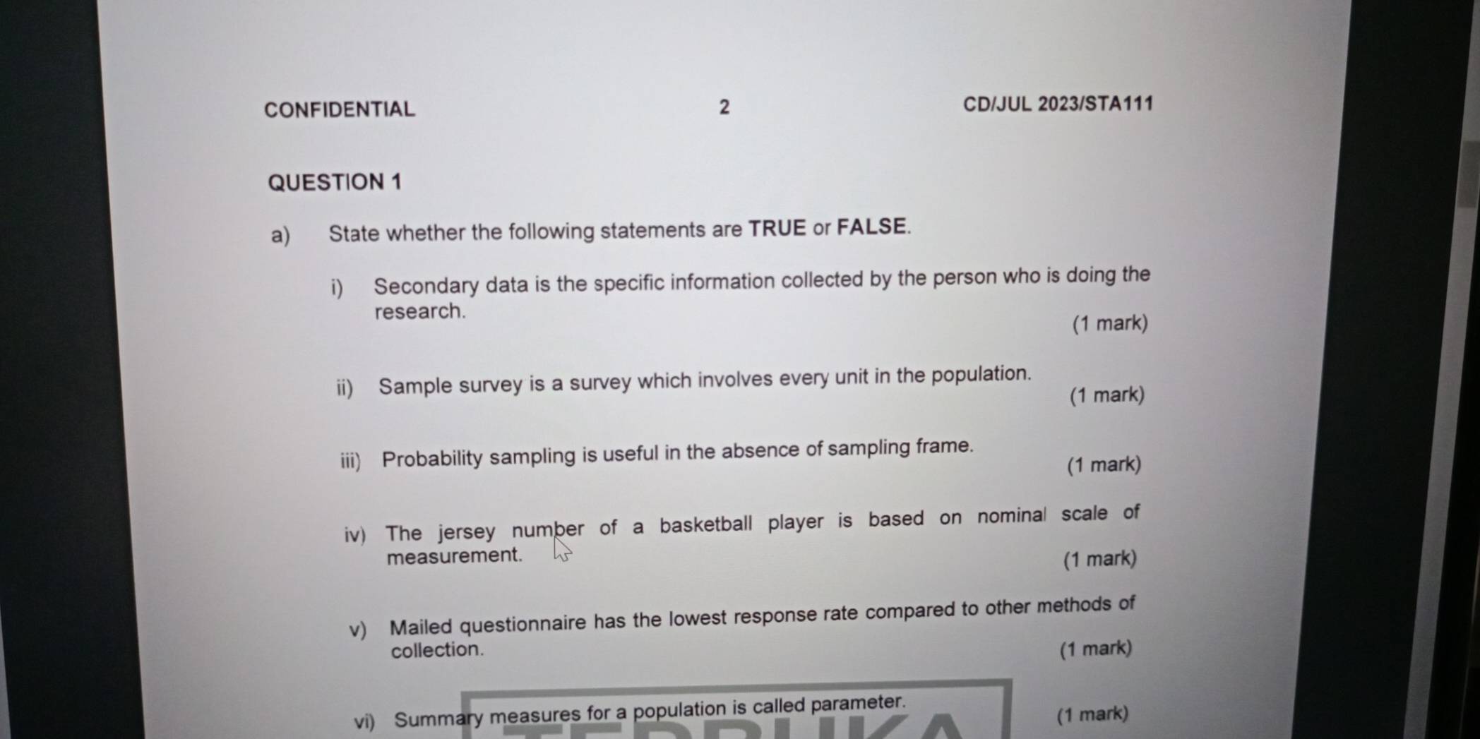 CONFIDENTIAL 2 CD/JUL 2023/STA111 
QUESTION 1 
a) State whether the following statements are TRUE or FALSE. 
i) Secondary data is the specific information collected by the person who is doing the 
research. 
(1 mark) 
ii) Sample survey is a survey which involves every unit in the population. 
(1 mark) 
iii) Probability sampling is useful in the absence of sampling frame. 
(1 mark) 
iv) The jersey number of a basketball player is based on nominal scale of 
measurement. (1 mark) 
v) Mailed questionnaire has the lowest response rate compared to other methods of 
collection. (1 mark) 
vi) Summary measures for a population is called parameter. 
(1 mark)