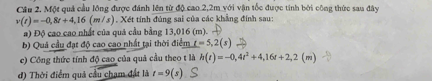 Một quả cầu lông được đánh lên từ độ cao 2,2m với vận tốc được tính bởi công thức sau đây
v(t)=-0,8t+4,16(m/s). Xét tính đúng sai của các khẳng đính sau: 
a) Độ cao cao nhất của quả cầu bằng 13,016 (m). 
b) Quả cầu đạt độ cao cao nhất tại thời điểm t=5,2(s)
c) Công thức tính độ cao của quả cầu theo t là h(t)=-0,4t^2+4,16t+2,2(m)
d) Thời điểm quả cầu chạm đất là t=9(s)