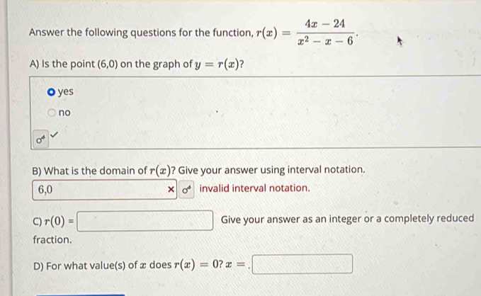 Answer the following questions for the function, r(x)= (4x-24)/x^2-x-6 . 
A) Is the point (6,0) on the graph of y=r(x) ?
yes
no
sigma^6
B) What is the domain of r(x) ? Give your answer using interval notation.
6,0 sigma^4 invalid interval notation.
×
C) r(0)=□ Give your answer as an integer or a completely reduced
fraction.
D) For what value(s) of æ does r(x)=0? x=.□