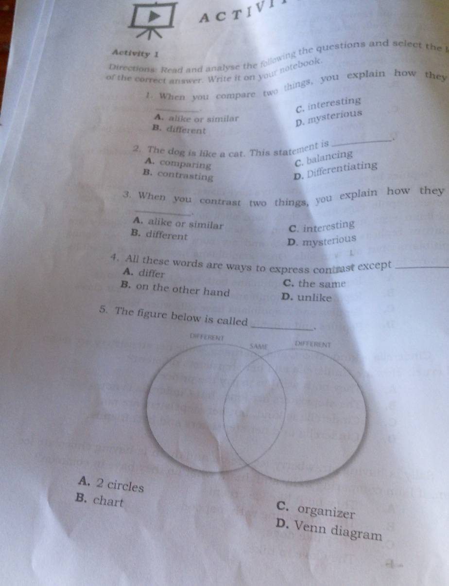 ACTIVII
Activity 1
Directions: Read and analyse the following the questions and select the l
of the correct answer. Write it on your notebook.
1. When you compare two things, you explain how they
_
.
C. interesting
A. alike or similar
D. mysterious
B. different
2. The dog is like a cat. This statement is
_
A. comparing
C. balancing
B. contrasting
D. Differentiating
_
3. When you contrast two things, you explain how they
.
A. alike or similar
C. interesting
B. different
D. mysterious
L
4. All these words are ways to express contrast except_
A. differ
C. the same
B. on the other hand D. unlike
5. The figure below is called _
A. 2 cir C. organizer
B. chart
D. Venn diagram