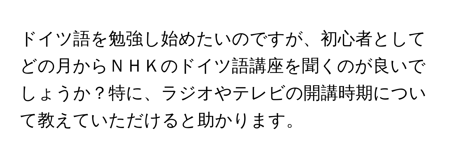 ドイツ語を勉強し始めたいのですが、初心者としてどの月からＮＨＫのドイツ語講座を聞くのが良いでしょうか？特に、ラジオやテレビの開講時期について教えていただけると助かります。