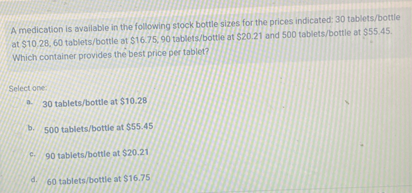 A medication is available in the following stock bottle sizes for the prices indicated: 30 tablets/bottle
at $10.28, 60 tablets /bottle at $16.75, 90 tablets /bottle at $20.21 and 500 tablets /bottle at $55.45.
Which container provides the best price per tablet?
Select one:
ª· 30 tablets/bottle at $10.28
b. 500 tablets /bottle at $55.45
c· 90 tablets/bottle at $20.21
d. 60 tablets /bottle at $16.75