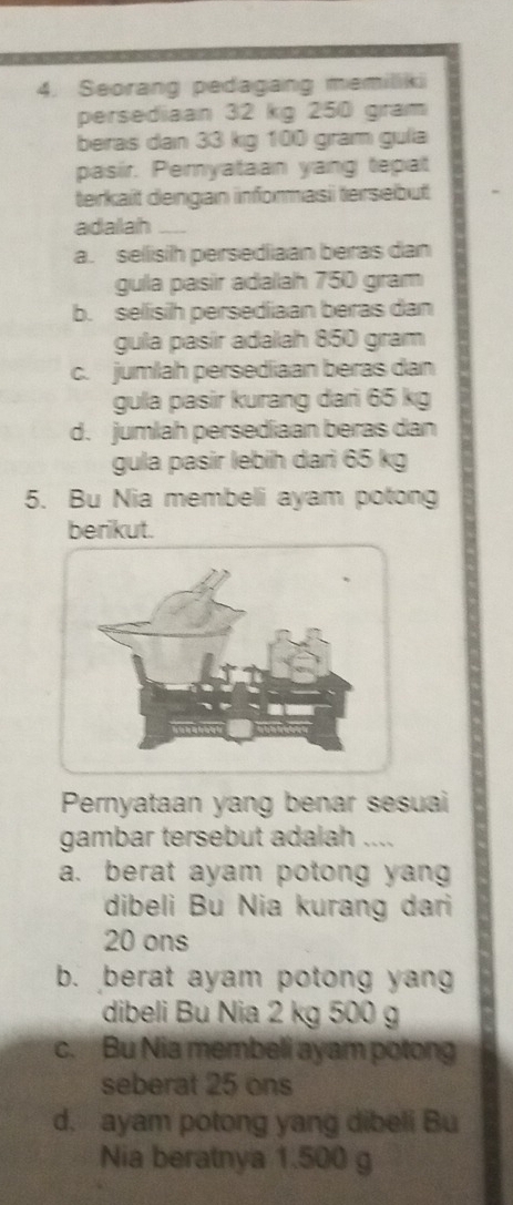 Seorang pedagang memiliki
persediaan 32 kg 250 gram
beras dan 33 kg 100 gram gulia
pasir. Pemyataan yang tepat
terkait dengan informasi tersebut
adalah_
a. selisih persediaan beras dan
gula pasir adalah 750 gram
b. sellisih persediiaan beras dan
gula pasír adalah 850 gram
c. jumlah persediaan beras dan
gula pasir kurang dari 65 kg
d. jumlah persediaan beras dan
gula pasir lebih dari 65 kg
5. Bu Nia membeli ayam potong
berikut.
Pernyataan yang benar sesuai
gambar tersebut adalah ....
a. berat ayam potong yang
dibeli Bu Nia kurang dari
20 ons
b. berat ayam potong yang
dibeli Bu Nia 2 kg 500 g
c. Bu Nia membeli ayam potong
seberat 25 ons
d. ayam potong yang dibeli Bu
Nia beratnya 1.500 g