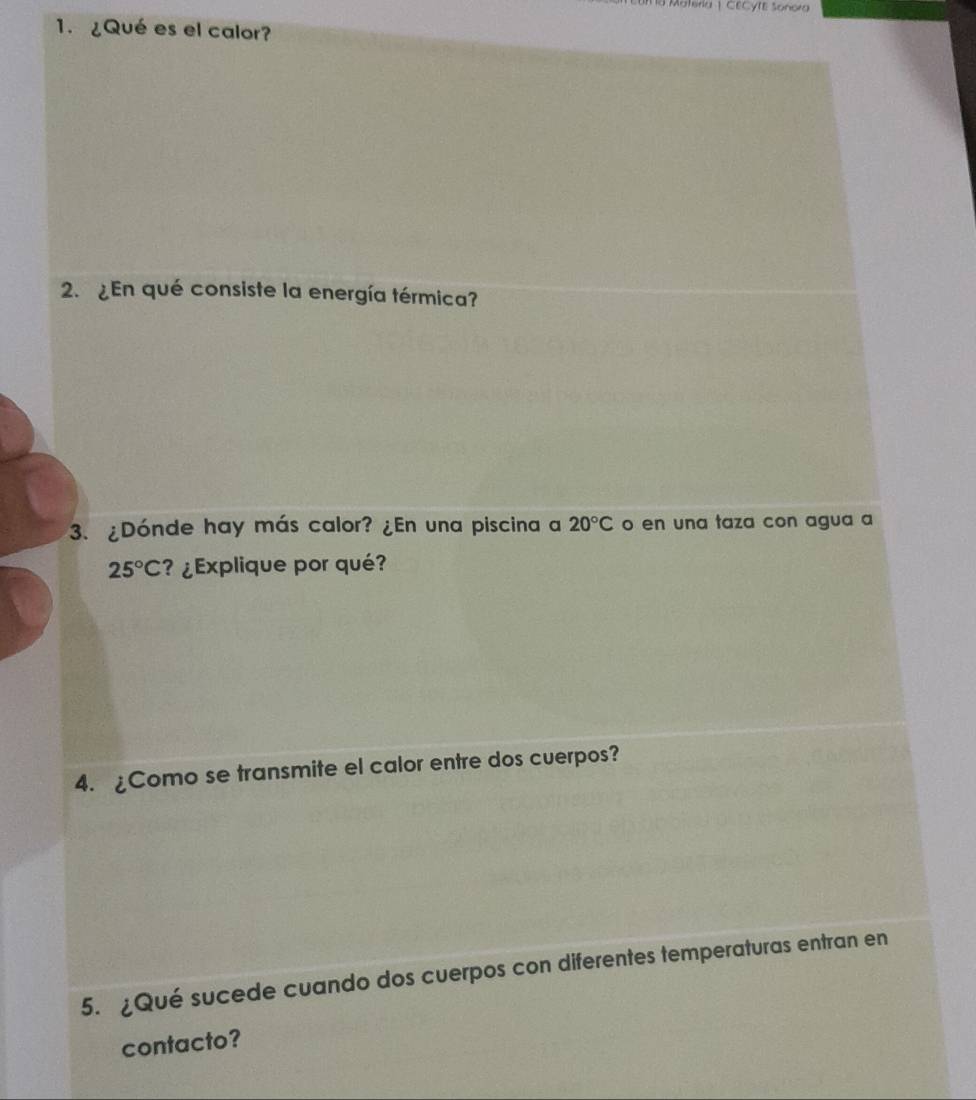 a Materia | CECYTE Sonora 
1. ¿Qué es el calor? 
2. ¿En qué consiste la energía térmica? 
3. ¿Dónde hay más calor? ¿En una piscina a 20°C o en una taza con agua a
25°C ?¿Explique por qué? 
4. ¿Como se transmite el calor entre dos cuerpos? 
5. ¿Qué sucede cuando dos cuerpos con diferentes temperaturas entran en 
contacto?