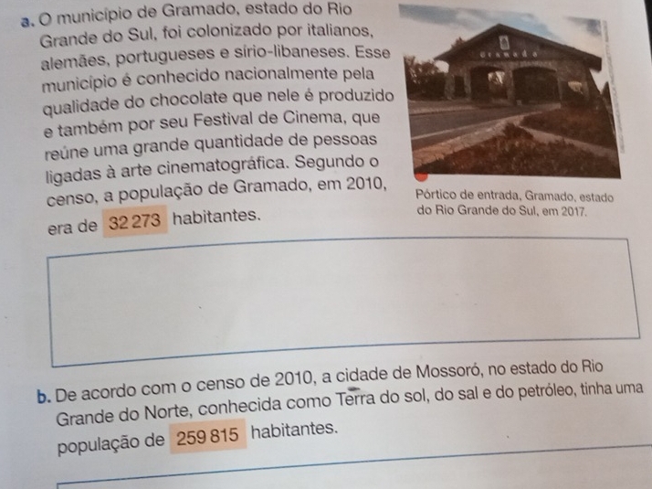 município de Gramado, estado do Rio
Grande do Sul, foi colonizado por italianos,
alemães, portugueses e sírio-libaneses. Esse
município é conhecido nacionalmente pela
qualidade do chocolate que nele é produzido
e também por seu Festival de Cinema, que
reúne uma grande quantidade de pessoas
ligadas à arte cinematográfica. Segundo o
censo, a população de Gramado, em 2010,
era de 32 273 habitantes.
do Rio Grande do Sul, em 2017.
b. De acordo com o censo de 2010, a cidade de Mossoró, no estado do Rio
Grande do Norte, conhecida como Terra do sol, do sal e do petróleo, tinha uma
população de 259 815 habitantes.