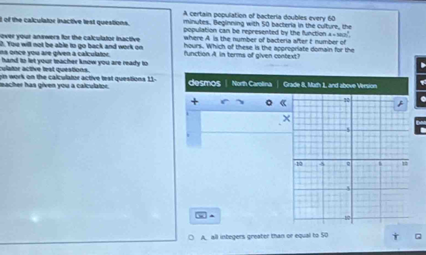 A certain population of bactería doubles every 60
d of the calculator inactive lest questions. minutes. Beginning with 50 bacteria in the culture, the 
population can be represented by the function A=50(2)^2, 
ever your answers for the calculator inactive. where A is the number of bacteria after t number of 
0. You will not be able to go back and work on hours. Which of these is the appropriate domain for the 
ns once you are given a calculator. function A in terms of given context? 
i hand to let your teacher know you are ready to 
culator active lest questions. 
gin work on the calculator active test questions 11. desmos North Carolina Grade 8, Math 1, and above Version 
nacher has given you a calculator. 
+ 
× 
Đn 
A all integers greater than or equal to 50