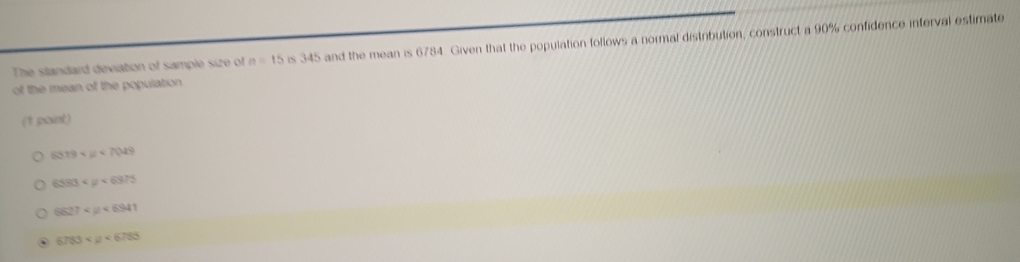 The slandard deviation of sample size of n=15 is 345 and the mean is 6784. Given that the population follows a normal distribution, construct a 90% confidence interval estimate
of the mean of the population 
(1 point)
6519
6583 <6975</tex>
6627 <6941</tex> 
. 6783