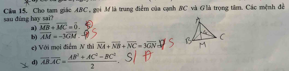 Cho tam giác ABC, gọi Mlà trung điểm của cạnh BC và Glà trọng tâm. Các mệnh đề
sau đúng hay sai?
a) vector MB+vector MC=vector 0.
b) vector AM=-3vector GM.
c) Với mọi điểm N thì overline NA+overline NB+overline NC=3overline GN
d) overline AB.overline AC= (AB^2+AC^2-BC^2)/2 