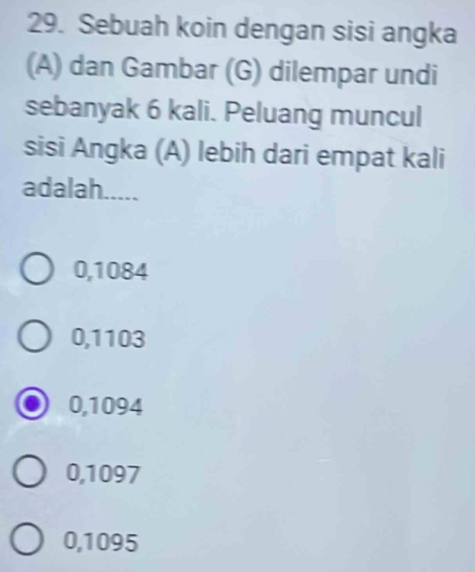 Sebuah koin dengan sisi angka
(A) dan Gambar (G) dilempar undi
sebanyak 6 kali. Peluang muncul
sisi Angka (A) lebih dari empat kali
adalah.....
0,1084
0,1103
0,1094
0,1097
0,1095