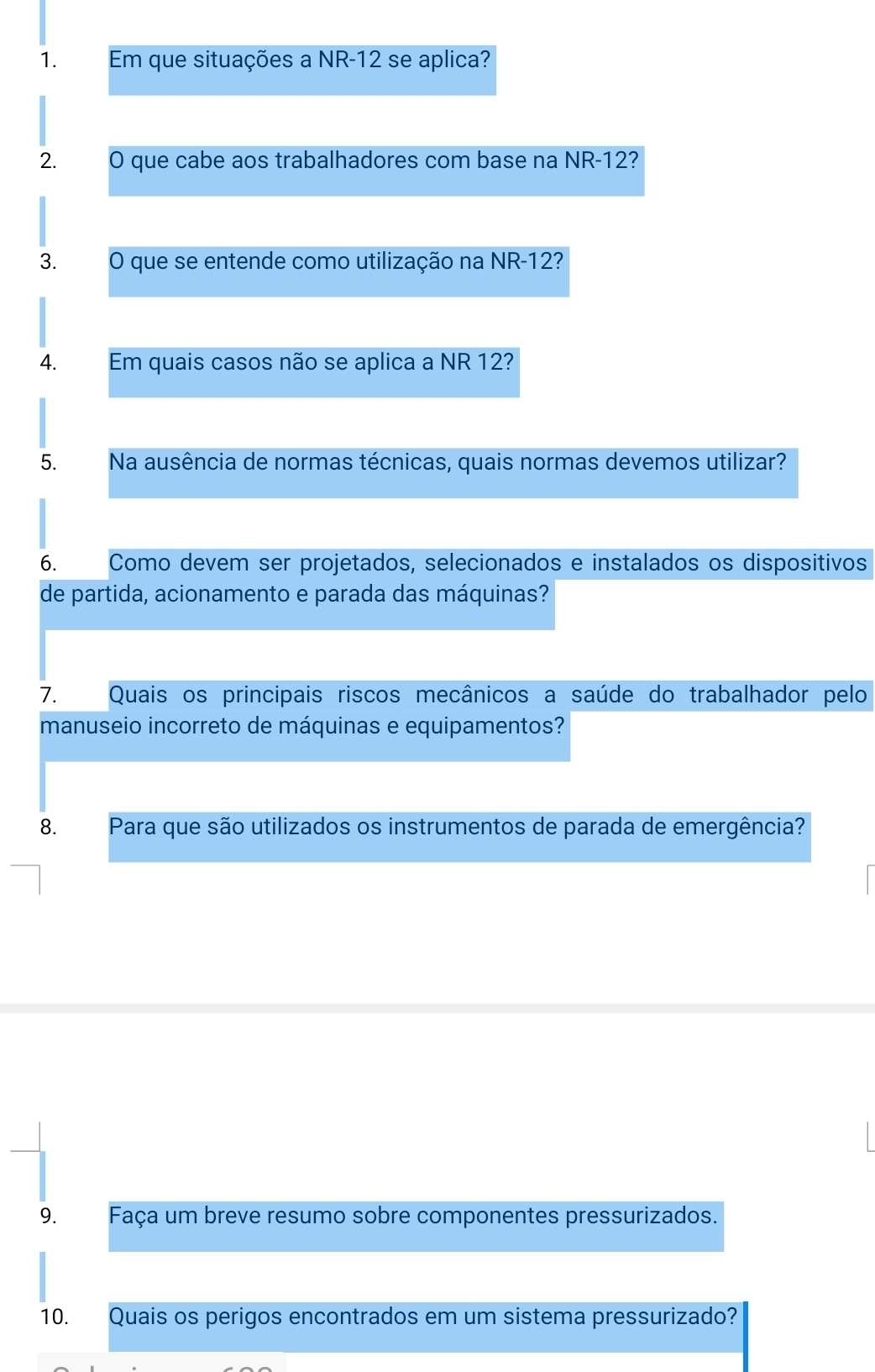 Em que situações a NR- 12 se aplica? 
2. O que cabe aos trabalhadores com base na NR -12? 
3. O que se entende como utilização na NR-12? 
4. Em quais casos não se aplica a NR 12? 
5. Na ausência de normas técnicas, quais normas devemos utilizar? 
6. Como devem ser projetados, selecionados e instalados os dispositivos 
de partida, acionamento e parada das máquinas? 
7. Quais os principais riscos mecânicos a saúde do trabalhador pelo 
manuseio incorreto de máquinas e equipamentos? 
8. Para que são utilizados os instrumentos de parada de emergência? 
9. Faça um breve resumo sobre componentes pressurizados. 
10. Quais os perigos encontrados em um sistema pressurizado?