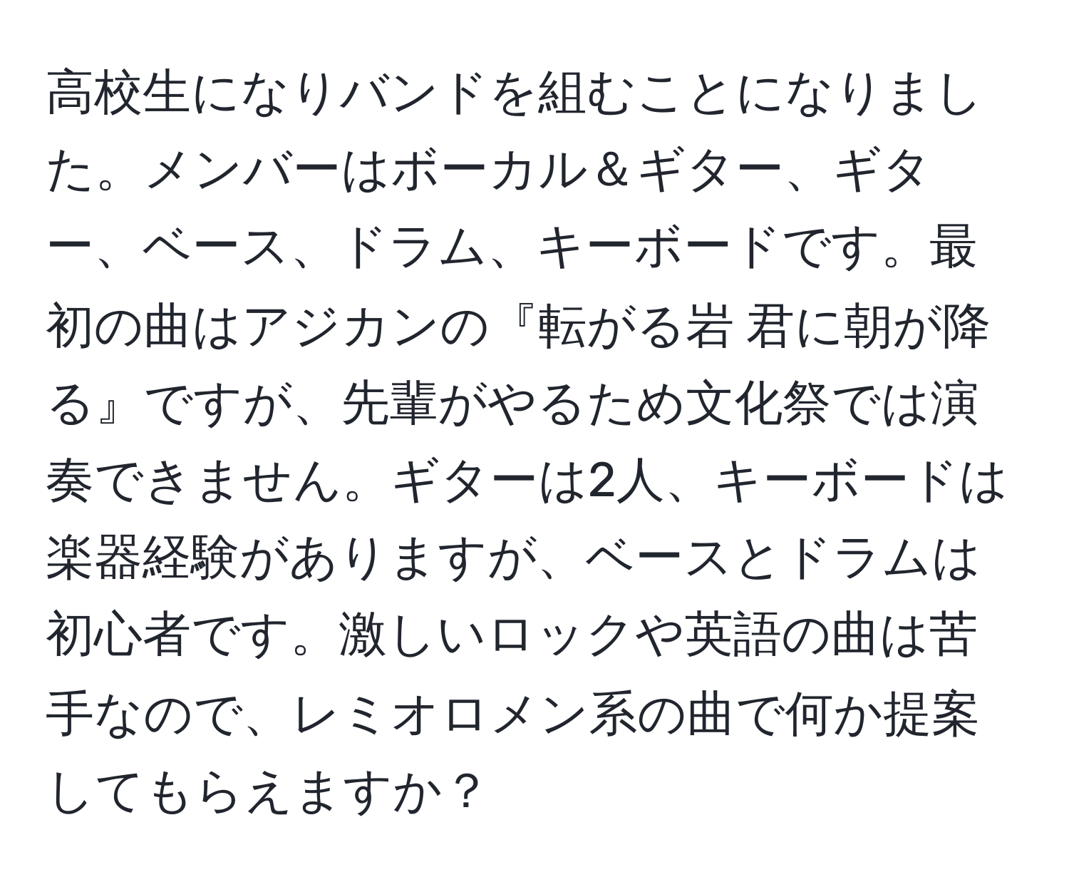 高校生になりバンドを組むことになりました。メンバーはボーカル＆ギター、ギター、ベース、ドラム、キーボードです。最初の曲はアジカンの『転がる岩 君に朝が降る』ですが、先輩がやるため文化祭では演奏できません。ギターは2人、キーボードは楽器経験がありますが、ベースとドラムは初心者です。激しいロックや英語の曲は苦手なので、レミオロメン系の曲で何か提案してもらえますか？