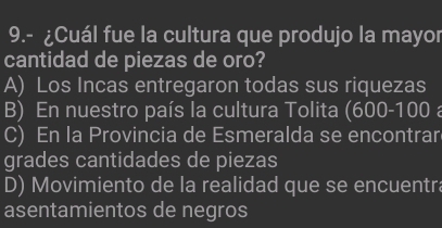 9.- ¿Cuál fue la cultura que produjo la mayor
cantidad de piezas de oro?
A) Los Incas entregaron todas sus riquezas
B) En nuestro país la cultura Tolita (600-100 a
C) En la Provincia de Esmeralda se encontrar
grades cantidades de piezas
D) Movimiento de la realidad que se encuentra
asentamientos de negros