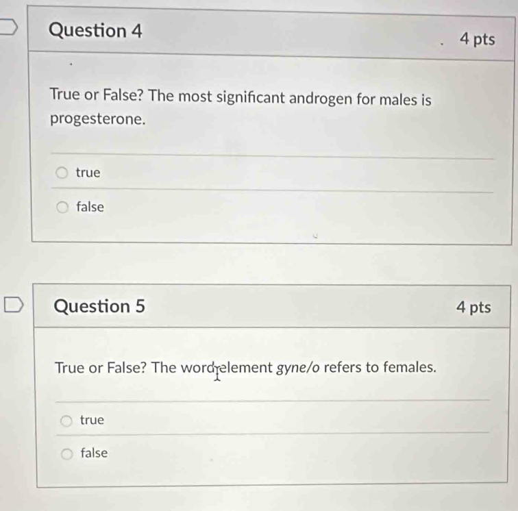 True or False? The most significant androgen for males is
progesterone.
true
false
Question 5 4 pts
True or False? The word lement gyne/o refers to females.
true
false