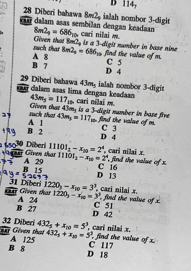 D 1 147 
28 Diberi bahawa 8m2 ialah nombor 3 -digit
KBA dalam asas sembilan dengan keadaan
8m2_9=686_10 , cari nilai m.
Given that 8m2_9 is a 3 -digit number in base nine
such that 8m2_9=686_10 find the value of m.
A 8
C 5
B 7 D 4
29 Diberi bahawa 43mş ialah nombor 3 -digit
XBA dalam asas lima dengan keadaan
43m_5=117_10 , cari nilai m.
Given that 43m² is a 3 -digit number in base five
such that 43m_5=117_10 , find the value of m.
A 1 C 3
B 2 D 4
5030 Diberi 11101_2-x_10=2^4 , cari nilai x.
BAT Given that 11101_2-x_10=2^4 , find the value of x.
A 29 C 16
B 15 D 13
31 Diberi 1220_3-x_10=3^3 , cari nilai x.
KBAT Given that 1220_3-x_10=3^3 , find the value of x.
A 24 C 51
B 27 D 42
32 Diberi 432_5+x_10=5^3 , cari nilai x.
BAT Given that 432_5+x_10=5^3, , find the value of x.
A 125 C 117
B 8 D 18