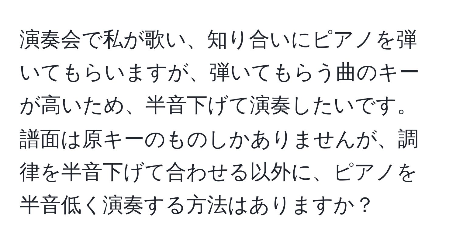 演奏会で私が歌い、知り合いにピアノを弾いてもらいますが、弾いてもらう曲のキーが高いため、半音下げて演奏したいです。譜面は原キーのものしかありませんが、調律を半音下げて合わせる以外に、ピアノを半音低く演奏する方法はありますか？