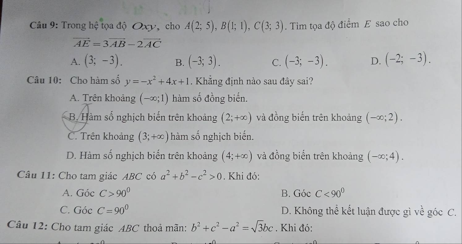 Trong hệ tọa độ Oxy, cho A(2;5), B(1;1), C(3;3). Tìm tọa độ điểm E sao cho
vector AE=3vector AB-2vector AC
A. (3;-3). (-3;3). (-3;-3). D. (-2;-3). 
B.
C.
Câu 10: Cho hàm số y=-x^2+4x+1. Khẳng định nào sau đây sai?
A. Trên khoảng (-∈fty ;1) hàm số đồng biến.
B. Hàm số nghịch biến trên khoảng (2;+∈fty ) và đồng biến trên khoảng (-∈fty ;2).
C. Trên khoảng (3;+∈fty ) hàm số nghịch biến.
D. Hàm số nghịch biến trên khoảng (4;+∈fty ) và đồng biến trên khoảng (-∈fty ;4). 
Câu 11: Cho tam giác ABC có a^2+b^2-c^2>0. Khi đó:
A. GocC>90° B. Góc C<90^0
C. GocC=90° D. Không thể kết luận được gì về góc C.
Câu 12: Cho tam giác ABC thoả mãn: b^2+c^2-a^2=sqrt(3)bc. Khi đó: