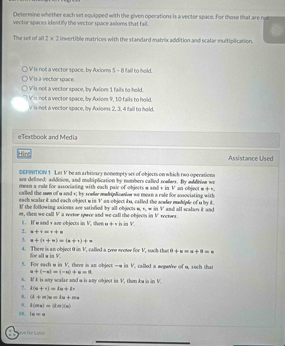 Determine whether each set equipped with the given operations is a vector space. For those that are not
vector spaces identify the vector space axioms that fail.
The set of all 2* 2 invertible matrices with the standard matrix addition and scalar multiplication.
V is not a vector space, by Axioms 5 - 8 fail to hold.
V is a vector space.
V is not a vector space, by Axiom 1 fails to hold.
V is not a vector space, by Axiom 9, 10 fails to hold.
V is not a vector space, by Axioms 2, 3, 4 fail to hold.
eTextbook and Media
Hint
Assistance Used
DEFINITION 1 Let V be an arbitrary nonempty set of objects on which two operations
are defined: addition, and multiplication by numbers called scalars. By addition we
mean a rule for associating with each pair of objects u and v in V an object u+v, 
called the sum of u and v; by scalar multiplication we mean a rule for associating with
each scalar k and each object u in V an object ku, called the scalar multiple of u by k.
If the following axioms are satisfied by all objects u, v, w in V and all scalars k and
m, then we call V a vector space and we call the objects in V vectors.
1. If u and v are objects in V, then u+v is in V.
2. u+v=v+u
3. u+(v+w)=(u+v)+w
4. There is an object 0 in V, called a zerø vector for V, such that 0+u=u+0=u
for all u in V.
5. For each u in V, there is an object — u in V, called a megative of u, such that
u+(-u)=(-u)+u=0. 
6. If k is any scalar and u is any object in V, then ku is in V.
7. k(u+v)=ku+kv
8. (k+m)u=ku+mu
9. k(mu)=(km)(u)
10. la=u
ave for Later