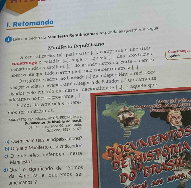 Retomando 
1a Leia um trecho do Manifesto Republicano e responda às questões a seguir. 
Manifesto Republicano 
A centralização, tal qual existe [...], comprime a liberdade, 
constrange o cidadão [...), suga a riqueza [...] das províncias, Constranger: 
constituindo-as satélites [...] do grande astro da corte - centro oprimir. 
absorvente que tudo corrompe e tudo concentra em si [...]. 
O regime de federação baseado [...] na independência recíproca 
das províncias, elevando-as à categoria de Estados [...] unicamente 
ligados pelo vínculo da mesma nacionalidade [...), é aquele que 
adotamos no nosso programa [...]. 
Somos da América e quere-Mary Del Priore 
mos ser americanos.Maria de Fátima das Neves 
MANIFESTO Republicano. /n: DEL PRIORE, Mary.Francisco Alamber 
Documentos de história do Brasil 
de Cabral aos anos 90. São Paulo: 
Scipione, 1997. p. 67. 
a) Quem eram seus principais autores? 
b) O que o Manifesto está criticando? 
c) O que eles defendem nesse 
Manifesto? 
d) Qual o significado de “Somos 
da América e queremos ser 
americanos”?