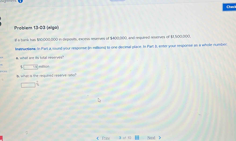 ssignment 
Check 
Problem 13-03 (algo) 
lf a bank has $10,000,000 in deposits, excess reserves of $400,000, and required reserves of $1,500,000, 
Instructions: In Part a, round your response (in millions) to one decimal place. In Part b, enter your response as a whole number. 
ok a. what are its total reserves? 
nt
$ 1.9 million
ences 
b. what is the required reserve ratio?
%
Pr.ev 3 of 10 Next