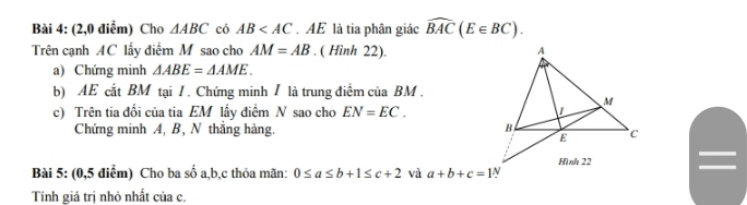 (2,0 điểm) Cho △ ABC có AB . AE là tia phân giác widehat BAC(E∈ BC). 
Trên cạnh AC lấy điểm M sao cho AM=AB. ( Hình 22). 
a) Chứng minh △ ABE=△ AME. 
b) AE cắt BM tại / . Chứng minh / là trung điểm của BM. 
c) Trên tia đổi của tia EM lấy điểm N sao cho EN=EC. 
Chứng minh A, B, N thắng hàng. 
I 
Bài 5: (0,5 điểm) Cho ba số a, b, c thỏa mãn: 0≤ a≤ b+1≤ c+2 và a+b+c=1N
Tính giá trị nhỏ nhất của c.