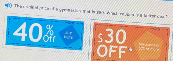 The original price of a gymnastics mat is $90. Which coupon is a better deal? 
2
40  item ! s30
any 
OFF. purchases of
$75 ar more