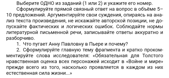 Βыιберите ОДНΟ из заданий (1 или 2) и укажите его номер.
Сформулируйτе πрямой связный ответ на вопрос в объёме 5-
10 предложений. Аргументируйτе свои суждения, опираясь на ана-
лиз текста πроизведения, не искажайτе авторской πозиции, не до-
лускайτе фактических и логических ошибок. Соблюдайτе нормы
литературной письменной речи, записывайτе ответыι аккуратно и
pазб0рчиво.
1. что лугает Анну Павловну в Пьере и лочему?
2. Сформулируйτе главнуюο τему фрагмента и κратко πроком-
Μентируйτе слова исследователя: κОбязательная для Τолстого
нравственная оценка всех персонажей исходит в «Войне и мире»
лрежде всего из того, насколько лрояΒляется в Κаждом из них
естественная сила жизни…»