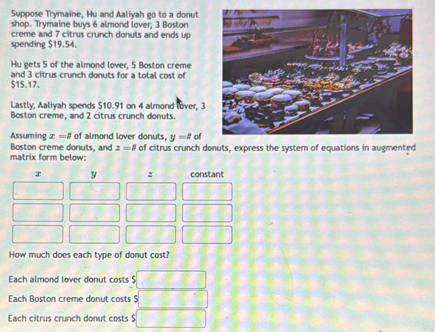 Suppose Trymaine, Hu and Aaliyah go to a donut 
shop. Trymaine buys 6 almond lover, 3 Boston 
creme and 7 citrus crunch donuts and ends up 
spending $19.54. 
Hu gets 5 of the almond lover, 5 Boston creme 
and 3 citrus crunch donuts for a total cost of
$15.17. 
Lastly, Aaliyah spends $10.91 on 4 almond lover, 3
Boston creme, and 2 citrus crunch donuts. 
Assuming x=# of almond lover donuts, y=# of 
Boston creme donuts, and z=# of citrus crunch donuts, express the system of equations in augmented 
matrix form below:
x y z constant 
How much does each type of donut cost? 
Each almond lover donut costs $
Ech Boston creme donut costs $
Each citrus crunch donut costs $