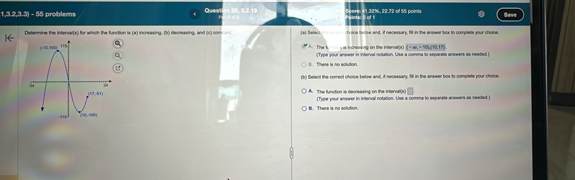 1,3.2,3.3) - 55 problems Questi 3.2.19 Score: 41.32%, 22.72 of 55 points
Points: 0 of 1
Save
Determine the interval(s) for which the function is (a) increas ing.(b decreasing, and (c) constant. (a) Select choice below and, if necessary, fill in the answer box to complete your choice.
A. The function is increasing on the interval(s) (-∈fty ,-10),(10,17).
(Type your answer in interval notation. Use a comma to separate answers as needed.)
B. There is no solution
(b) Select the correct choice below and, if necessary, fill in the answer box to complete your choice.
A. The function is decreasing on the interval(s)
(Type your answer in interval notation. Use a comma to separate answers as needed.)
B. There is no solution.