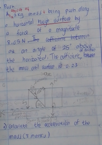 Puin 
object of 
An, 2 kg mass being parh along 
horizontal rough wurface by 
a force of a magnitade 
between
8, 65 N
at an angle of 25° above 
of fnickic 
the horizontal, The cofficient, beten 
the maws and ounface is 0. 23
ficadny
sqrt[3](5°) .05°
A
25 25
Kinecsic 
friction m
a calculate the acceleration of the 
mayi (8 markcs)