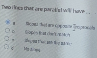 Two lines that are parallel will have ...
B Siopes that are opposite Tec/procals
b Slopes that don't match
C Slopes that are the same
d No slope