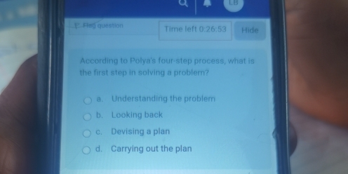 LB
E Fing question Time left 0:26:53 Hide
According to Polya's four-step process, what is
the first step in solving a problem?
a. Understanding the problem
b. Looking back
c. Devising a plan
d. Carrying out the plan